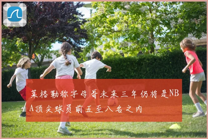 莱格勒称字母哥未来三年仍将是NBA顶尖球员前五至八名之内