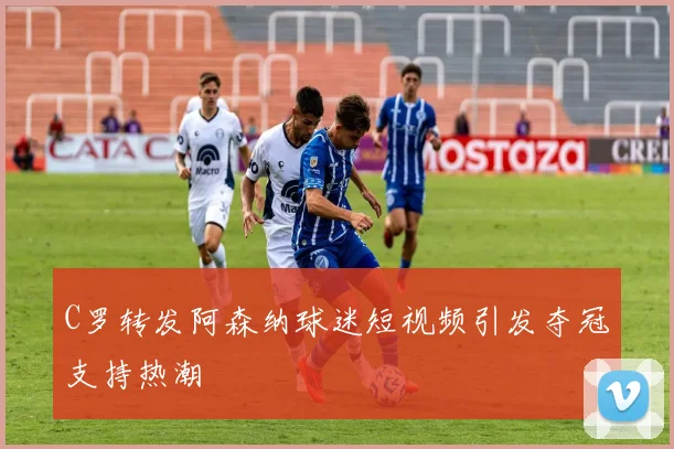 C罗转发阿森纳球迷短视频引发夺冠支持热潮