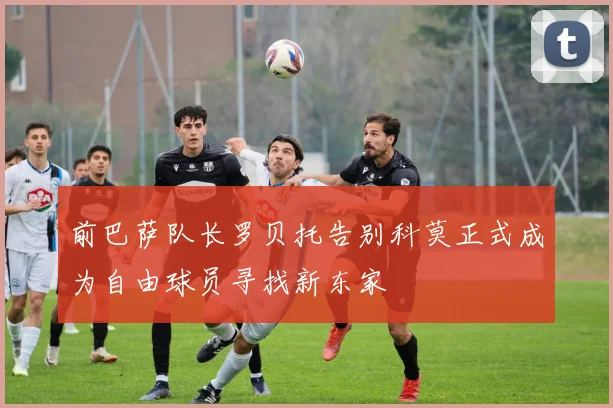前巴萨队长罗贝托告别科莫正式成为自由球员寻找新东家