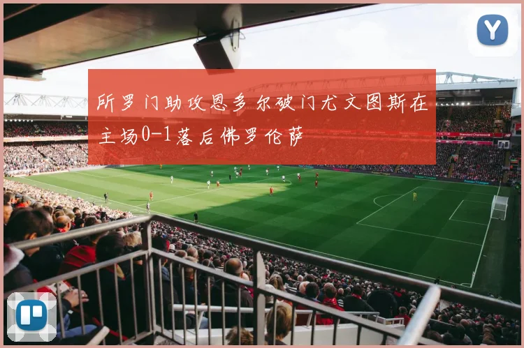 所罗门助攻恩多尔破门尤文图斯在主场0-1落后佛罗伦萨