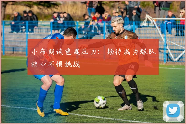 小布朗谈重建压力：期待成为球队核心不惧挑战