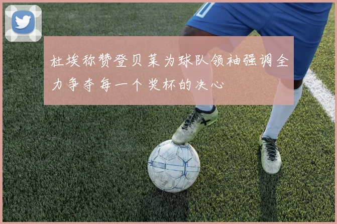 杜埃称赞登贝莱为球队领袖强调全力争夺每一个奖杯的决心