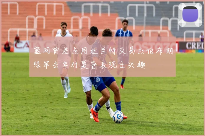 篮网曾差点用杜兰特交易杰伦布朗绿军去年对夏普表现出兴趣